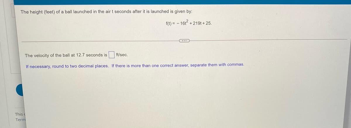 The height (feet) of a ball launched in the air t seconds after it is launched is given by:
f(t) = - 16t + 219t + 25.
The velocity of the ball at 12.7 seconds is
ft/sec.
If necessary, round to two decimal places. If there is more than one correct answer, separate them with commas.
This c
Term
