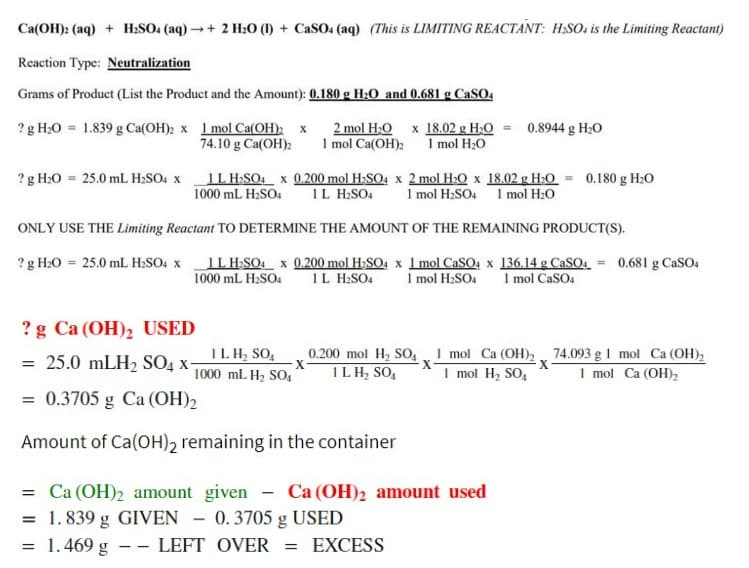 Ca(OH)2 (aq) + H₂SO4 (aq) →+ 2 H₂O (1) + CaSO4 (aq) (This is LIMITING REACTANT: H.SO, is the Limiting Reactant)
Reaction Type: Neutralization
Grams of Product (List the Product and the Amount): 0.180 g H₂O and 0.681 g CaSO4
? g H₂0 = 1.839 g Ca(OH)2 x 1 mol Ca(OH)2 x
74.10 g Ca(OH)2
? g H₂O 25.0 mL H₂SO4 x
1L H₂SO4 x 0.200 mol H₂SO4 x 2 mol H₂O x 18.02 g H₂O = 0.180 g H₂0
1000 mL H₂SO4 1L H₂SO4 1 mol H₂SO4 1 mol H₂O
ONLY USE THE Limiting Reactant TO DETERMINE THE AMOUNT OF THE REMAINING PRODUCT(S).
? g H₂O = 25.0 mL H₂SO4 x
IL H₂SO4 x 0.200 mol H₂SO4 x 1 mol CaSO4 x 136.14 g CaSO4
1000 mL H₂SO4 1L H₂SO4 1 mol H₂SO4 1 mol CaSO4
? g Ca (OH)₂ USED
= 25.0 mLH₂ SO4 X-
= 0.3705 g Ca (OH)2
Amount of Ca(OH)2 remaining in the container
= Ca (OH)₂ amount
= 1.839 g GIVEN
= 1.469 g
--
IL H₂ SO4
1000 mL H₂ SO4
2 mol H₂O x 18.02 g H₂O =
1 mol Ca(OH)2 1 mol H₂O
X
LEFT
0.8944 g H₂O
given - Ca (OH)2 amount used
0.3705 g USED
OVER = EXCESS
0.200 mol H₂ SO4 1 mol Ca (OH)2
1 LH₂ SO₁ 1 mol H₂ SO4
X
X
0.681 g CaSO4
74.093 g 1 mol Ca (OH)₂
1 mol Ca (OH)₂