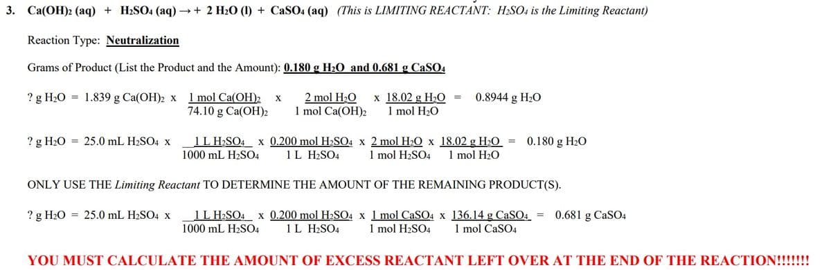 3. Ca(OH)2 (aq) + H₂SO4 (aq) → + 2 H₂O (1) + CaSO4 (aq) (This is LIMITING REACTANT: H₂SO4 is the Limiting Reactant)
Reaction Type: Neutralization
Grams of Product (List the Product and the Amount): 0.180 g H₂O and 0.681 g CaSO4
? g H₂O
=
1.839 g Ca(OH)2 x
? g H₂O = 25.0 mL H₂SO4 X
1 mol Ca(OH)2 X
74.10 g Ca(OH)2
2 mol H₂O x 18.02 g H₂O
1 mol Ca(OH)2 1 mol H₂O
= 0.8944 g H₂O
1 L H₂SO4 x 0.200 mol H₂SO4 x 2 mol H₂O x 18.02 g H₂O = 0.180 g H₂O
1000 mL H₂SO4 1 L H2SO4 1 mol H₂SO4 1 mol H₂O
ONLY USE THE Limiting Reactant TO DETERMINE THE AMOUNT OF THE REMAINING PRODUCT(S).
? g H₂O = 25.0 mL H₂SO4 x
1 L H₂SO4 x 0.200 mol H₂SO4 x 1 mol CaSO4 x 136.14 g CaSO4 = 0.681 g CaSO4
1000 mL H₂SO4 1 L H2SO4 1 mol H₂SO4 1 mol CaSO4
YOU MUST CALCULATE THE AMOUNT OF EXCESS REACTANT LEFT OVER AT THE END OF THE REACTION!!!!!!!