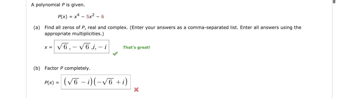 A polynomial P is given.
P(x) = x45x² - 6
(a) Find all zeros of P, real and complex. (Enter your answers as a comma-separated list. Enter all answers using the
appropriate multiplicities.)
√6,-√6,i,i
X =
(b) Factor P completely.
P(x) =
That's great!
(√6 − i)(-√6 + i)
X