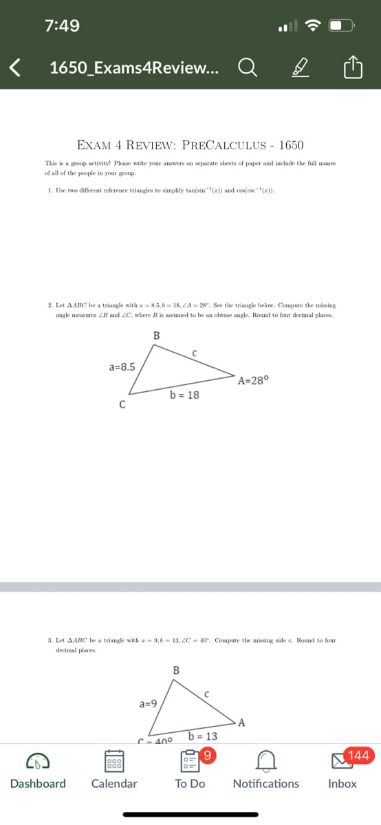7:49
1650_Exams4Review... Q
A
EXAM 4 REVIEW: PRECALCULUS - 1650
This is a group activity! Please write your answers on separate sheets of paper and include the full names
of all of the people in your group.
1. Use two different reference triangles to simplify tan(sin(x)) and cos(esc¹(z)).
2. Let AABC be a triangle with a =8.5,b=18, A = 28°. See the triangle below. Compute the missing
angle measures B and LC, where B is assumed to be an obtuse angle. Round to four decimal places.
B
a=8.5
A=28°
b=18
C
3. Let AABC be a triangle with a 9,6 13, LC 40°. Compute the missing side c. Round to four
decimal places.
a=9
B
C
A
b=13
C-40°
9
144
Dashboard
Calendar
To Do
Notifications
Inbox
C