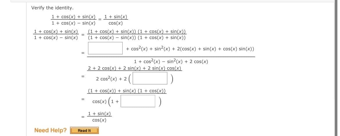 Verify the identity.
1 + cos(x) + sin(x)
1 + cos(x) sin(x)
1 + cos(x) + sin(x)
1 + cos(x)sin(x)
Need Help?
=
=
=
=
1 + sin(x)
cos(x)
(1 + cos(x) + sin(x)) (1 + cos(x) + sin(x))
(1 + cos(x) = sin(x)) (1 + cos(x) + sin(x))
=
=
+ cos²(x) + sin²(x) + 2(cos(x) + sin(x) + cos(x) sin(x))
2 + 2 cos(x) + 2 sin(x) + 2 sin(x) cos(x)
2 cos²(x) + 2 2 ([
1 + sin(x)
cos(x)
Read It
1 + cos²(x) sin²(x) + 2 cos(x)
(1 + cos(x)) + sin(x) (1 + cos(x))
cos(x) (1 +