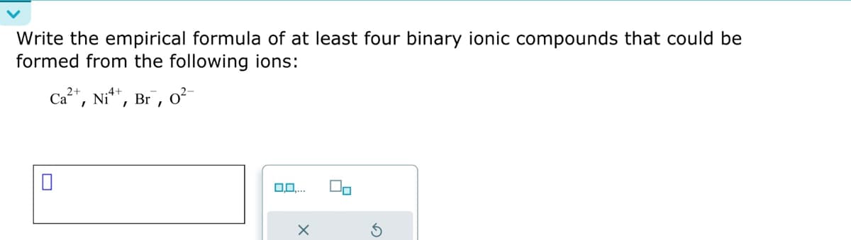 Write the empirical formula of at least four binary ionic compounds that could be
formed from the following ions:
Ca²+, Ni¹+, Br, 0²-
X
On