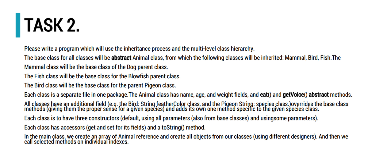 TASK 2.
Please write a program which will use the inheritance process and the multi-level class hierarchy.
The base class for all classes will be abstract Animal class, from which the following classes will be inherited: Mammal, Bird, Fish. The
Mammal class will be the base class of the Dog parent class.
The Fish class will be the base class for the Blowfish parent class.
The Bird class will be the base class for the parent Pigeon class.
Each class is a separate file in one package. The Animal class has name, age, and weight fields, and eat() and getVoice() abstract methods.
All classes have an additional field (e.g. the Bird: String featherColor class, and the Pigeon String: species class.)overrides the base class
methods (giving them the proper sense for a given species) and adds its own one method specific to the given species class.
Each class is to have three constructors (default, using all parameters (also from base classes) and usingsome parameters).
Each class has accessors (get and set for its fields) and a toString() method.
In the main class, we create an array of Animal reference and create all objects from our classes (using different designers). And then we
call selected methods on individual indexes.