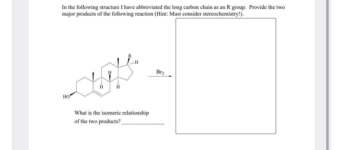 In the following structure I have abbreviated the long carbon chain as an R group. Provide the two
major products of the following reaction (Hint: Must consider stereochemistry!).
HO
H
R
H
Br₂
What is the isomeric relationship
of the two products?