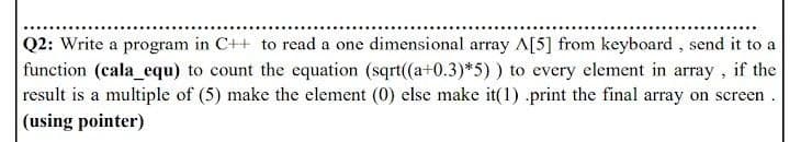 Q2: Write a program in C++ to read a one dimensional array A[5] from keyboard , send it to a
function (cala_equ) to count the equation (sqrt((a+0.3)*5) ) to every element in array , if the
result is a multiple of (5) make the element (0) else make it(1) .print the final array on screen.
(using pointer)
