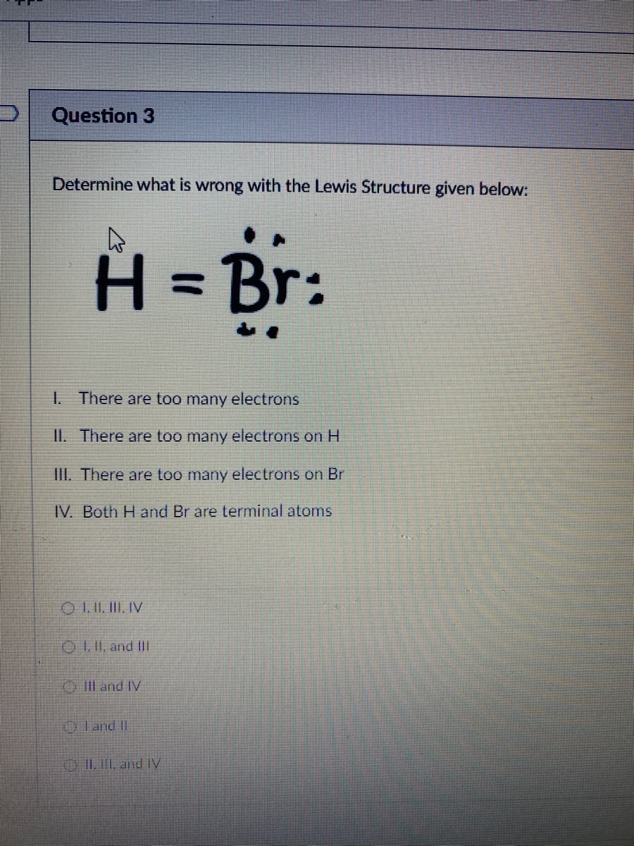 Question 3
Determine what is wrong with the Lewis Structure given below:
H = Br:
1 There are too many electrons
II. There are too many electrons on H
III. There are too many electrons on Br
IV Both H and Br are terminal aloms
OL.I. and II
l and IV
D Land II
OLILand IV
