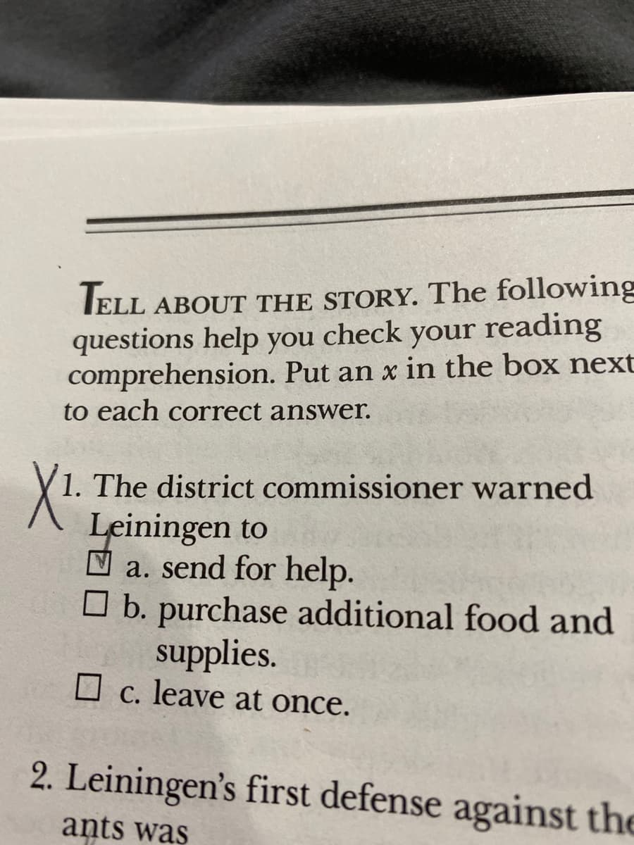 IELL ABOUT THE STORY. The following
questions help you check your reading
comprehension. Put an x in the box next
to each correct answer.
1. The district commissioner warned
Leiningen to
N a. send for help.
O b. purchase additional food and
supplies.
O c. leave at once.
2. Leiningen's first defense against the
ants was
