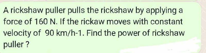 A rickshaw puller pulls the rickshaw by applying a
force of 160 N. If the rickaw moves with constant
velocity of 90 km/h-1. Find the power of rickshaw
puller ?
