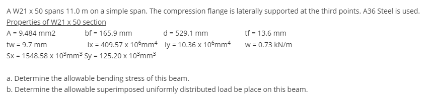 A W21 x 50 spans 11.0 m on a simple span. The compression flange is laterally supported at the third points. A36 Steel is used.
Properties of W21 x 50 section
A = 9,484 mm2
d = 529.1 mm
Ix = 409.57 x 10°mm4 ly = 10.36 x 10°mm4
tf = 13.6 mm
w = 0.73 kN/m
bf = 165.9 mm
tw = 9.7 mm
Sx = 1548.58 x 10°mm3 Sy = 125.20 x 10³mm3
a. Determine the allowable bending stress of this beam.
b. Determine the allowable superimposed uniformly distributed load be place on this beam.
