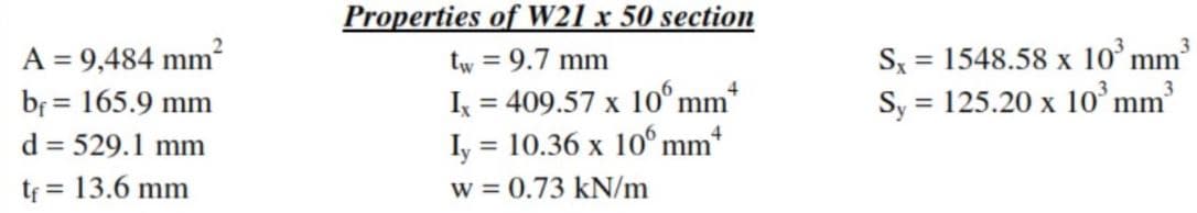 Properties of W21 x 50 section
S, = 1548.58 x 1o’mm³
Sy = 125.20 x 10°mm
A = 9,484 mm?
tw = 9.7 mm
%3D
*
I = 409.57 x 10° mm
Iy = 10.36 x 10°mm
w = 0.73 kN/m
bf = 165.9 mm
%3D
d = 529.1 mm
tf = 13.6 mm
