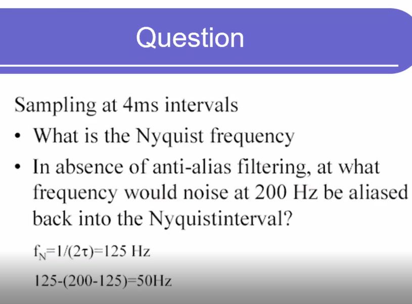 Question
Sampling at 4ms intervals
• What is the Nyquist frequency
• In absence of anti-alias filtering, at what
frequency would noise at 200 Hz be aliased
back into the Nyquistinterval?
fN=1/(2t)=125 Hz
125-(200-125)=50HZ
