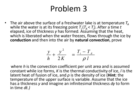 Problem 3
The air above the surface of a freshwater lake is at temperature TA
while the water is at its freezing point T,(T,< T,). After a time t
elapsed, ice of thickness y has formed. Ássuming that the heat,
which is liberated when the water freezes, flows through the ice by
conduction and then into the air by natural convection, prove
y
T, – T,
pl
h 2K
where h is the convection coefficient per unit area and is assumed
constant while ice forms, K is the thermal conductivity of ice, I is the
latent heat of fusion of ice, and p is the density of ice (Hint: the
temperature of the upper surface is variable. Ássume that the ice
has a thickness y and imagine an infinitesimal thickness dy to form
in time dt.)
