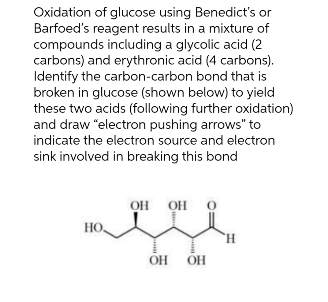 Oxidation of glucose using Benedict's or
Barfoed's reagent results in a mixture of
compounds including a glycolic acid (2
carbons) and erythronic acid (4 carbons).
Identify the carbon-carbon bond that is
broken in glucose (shown below) to yield
these two acids (following further oxidation)
and draw "electron pushing arrows" to
indicate the electron source and electron
sink involved in breaking this bond
OH
OH
HO,
`H.
OH
OH
