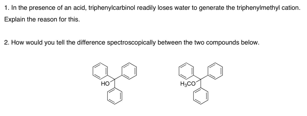 1. In the presence of an acid, triphenylcarbinol readily loses water to generate the triphenylmethyl cation.
Explain the reason for this.
2. How would you tell the difference spectroscopically between the two compounds below.
НО
H3CO
