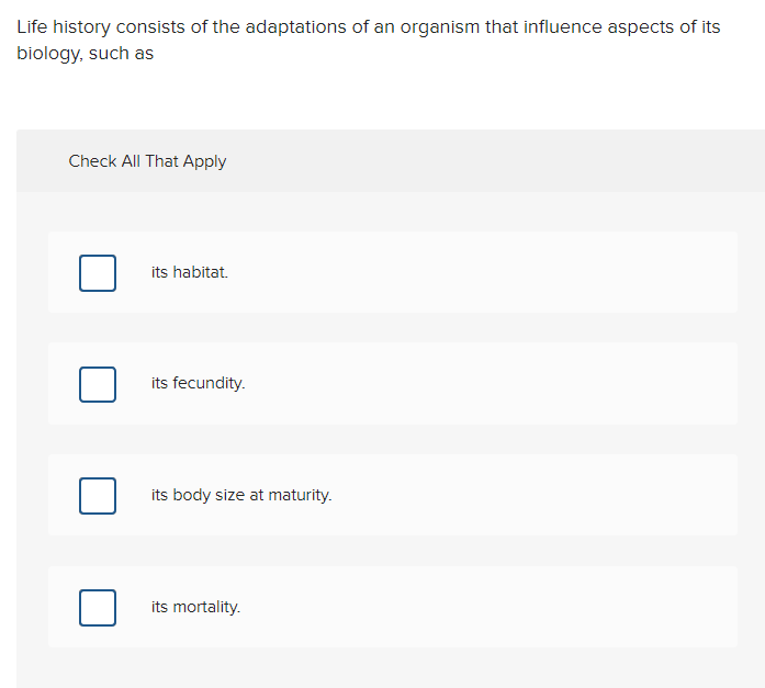Life history consists of the adaptations of an organism that influence aspects of its
biology, such as
Check All That Apply
its habitat.
its fecundity.
its body size at maturity.
its mortality.
