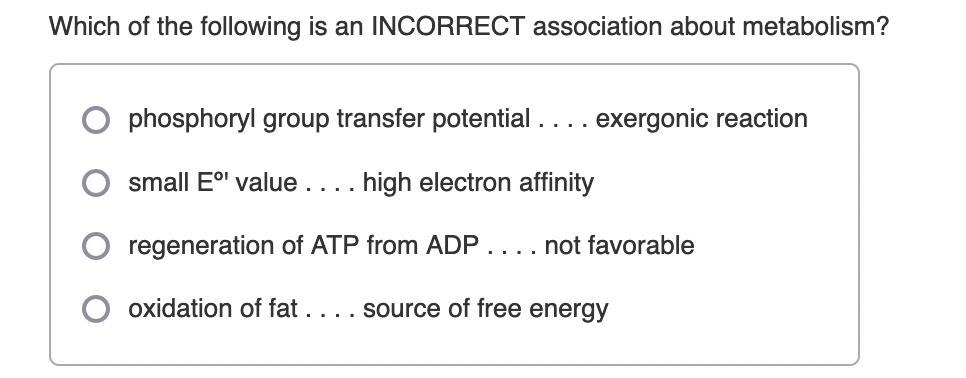Which of the following is an INCORRECT association about metabolism?
phosphoryl group transfer potential.... exergonic reaction
small E' value.... high electron affinity
regeneration of ATP from ADP
not favorable
....
oxidation of fat . . .. source of free energy
