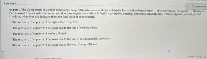 Question 1
As part of the Compounds of Copper experiment, copper(II) carbonate is acidified with hydrochloric acid to form a copper( II) chloride solution. The copper (II) chloride is
then allowed to react with aluminium metal to form copper metal which is finally recovered by filtration. If the filtrate from the final filtration appears clear and greenish
in colour, what does this indicate about the final yield of copper metal?
The recovery of copper will be higher than expected.
The recovery of copper will be lower due to the loss of carbonate ions.
The recovery of copper will not be affected.
The recovery of copper will be lower due to the loss of solid copper(II) carbonate.
The recovery of copper will be lower due to the loss of copper(I) ions.
Queon of e SA
