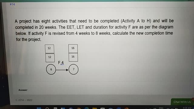 #14
A project has eight activities that need to be completed (Activity A to H) and will be
completed in 20 weeks. The EET, LET and duration for activity F are as per the diagram
below. If activity F is revised from 4 weeks to 8 weeks, calculate the new completion time
for the project.
12
16
12
16
F4
6.
Answer
2014- 2022
Chat With Us
ENG
920 AM
