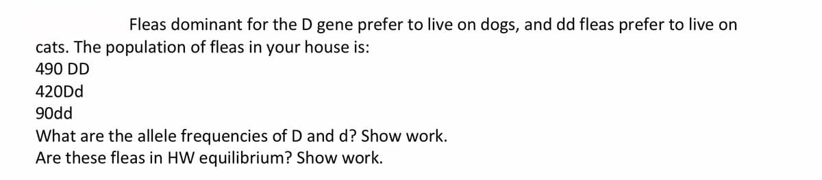 Fleas dominant for the D gene prefer to live on dogs, and dd fleas prefer to live on
cats. The population of fleas in your house is:
490 DD
420Dd
90dd
What are the allele frequencies of D and d? Show work.
Are these fleas in HW equilibrium? Show work.
