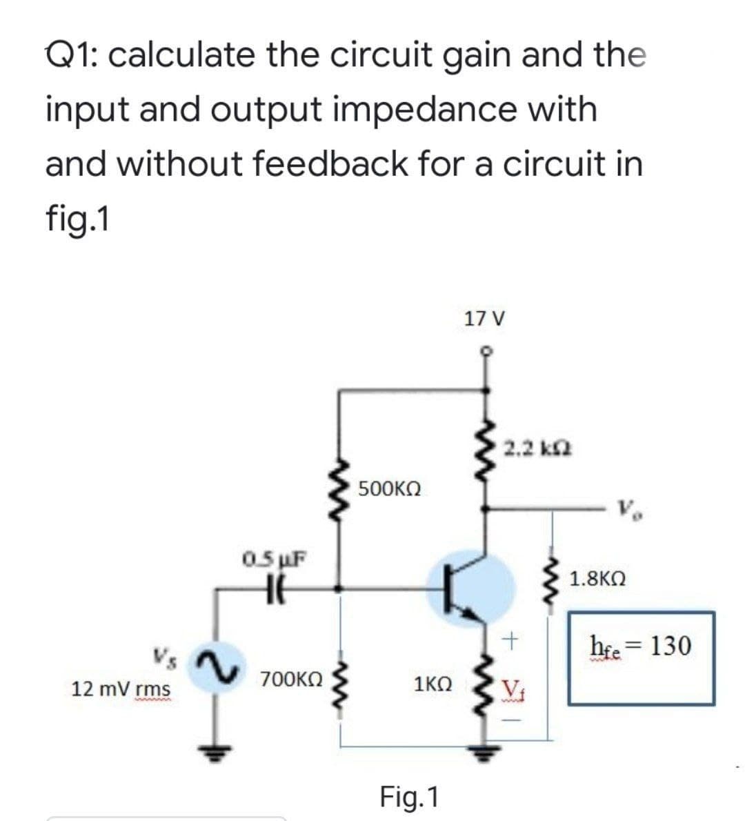 Q1: calculate the circuit gain and the
input and output impedance with
and without feedback for a circuit in
fig.1
17 V
2.2 ka
500KΩ
05 uF
1.8KO
hee = 130
%3D
12 mV rms
700KO
1KO
V
Fig.1

