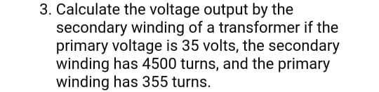 3. Calculate the voltage output by the
secondary winding of a transformer if the
primary voltage is 35 volts, the secondary
winding has 4500 turns, and the primary
winding has 355 turns.
