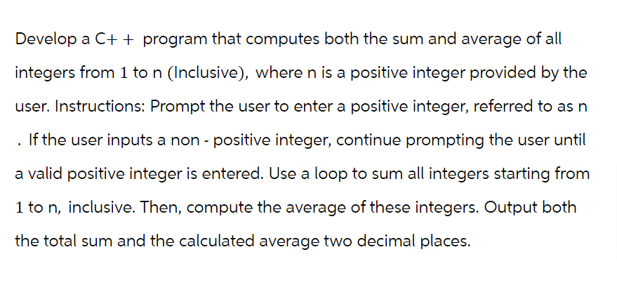 Develop a C++ program that computes both the sum and average of all
integers from 1 to n (Inclusive), where n is a positive integer provided by the
user. Instructions: Prompt the user to enter a positive integer, referred to as n
If the user inputs a non-positive integer, continue prompting the user until
a valid positive integer is entered. Use a loop to sum all integers starting from
1 to n, inclusive. Then, compute the average of these integers. Output both
the total sum and the calculated average two decimal places.
