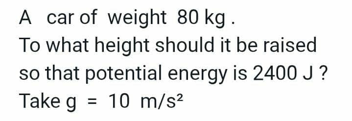 A car of weight 80 kg.
To what height should it be raised
so that potential energy is 2400 J?
Take g = 10 m/s²