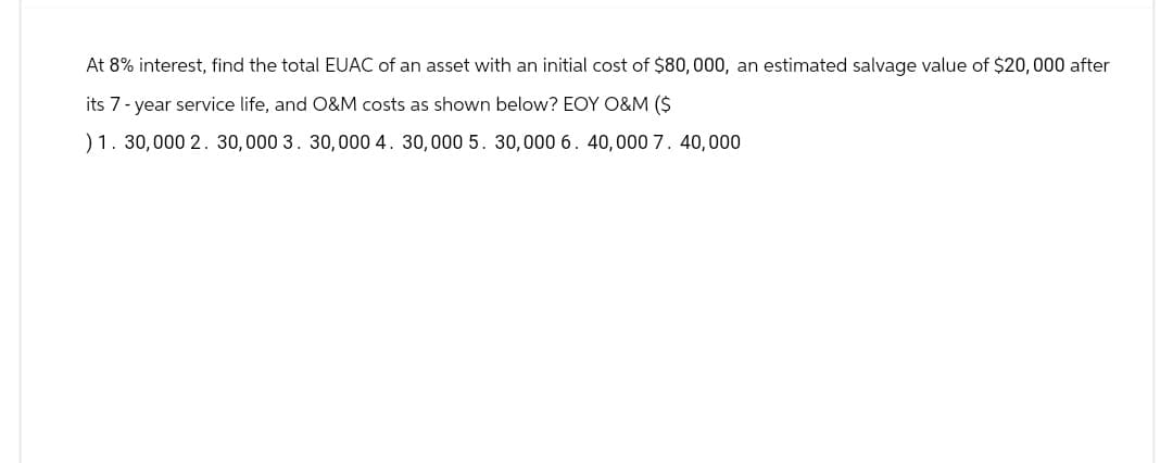 At 8% interest, find the total EUAC of an asset with an initial cost of $80,000, an estimated salvage value of $20,000 after
its 7-year service life, and O&M costs as shown below? EOY O&M ($
)1. 30,000 2. 30,000 3. 30,000 4. 30,000 5. 30,000 6, 40,000 7. 40,000