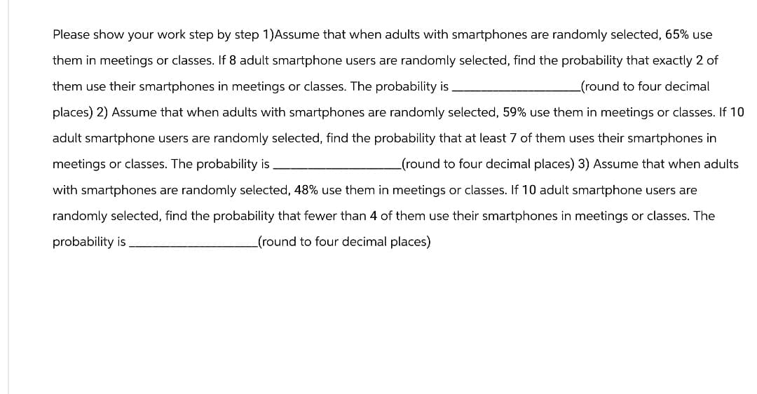 Please show your work step by step 1)Assume that when adults with smartphones are randomly selected, 65% use
them in meetings or classes. If 8 adult smartphone users are randomly selected, find the probability that exactly 2 of
them use their smartphones in meetings or classes. The probability is
_(round to four decimal
places) 2) Assume that when adults with smartphones are randomly selected, 59% use them in meetings or classes. If 10
adult smartphone users are randomly selected, find the probability that at least 7 of them uses their smartphones in
meetings or classes. The probability is.
(round to four decimal places) 3) Assume that when adults
with smartphones are randomly selected, 48% use them in meetings or classes. If 10 adult smartphone users are
randomly selected, find the probability that fewer than 4 of them use their smartphones in meetings or classes. The
probability is
_(round to four decimal places)