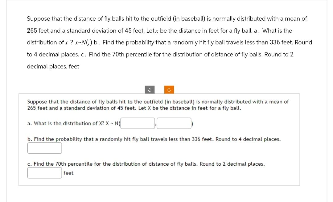 Suppose that the distance of fly balls hit to the outfield (in baseball) is normally distributed with a mean of
265 feet and a standard deviation of 45 feet. Let x be the distance in feet for a fly ball. a. What is the
distribution of x ? x-N(,) b. Find the probability that a randomly hit fly ball travels less than 336 feet. Round
to 4 decimal places. c. Find the 70th percentile for the distribution of distance of fly balls. Round to 2
decimal places. feet
ง
c
Suppose that the distance of fly balls hit to the outfield (in baseball) is normally distributed with a mean of
265 feet and a standard deviation of 45 feet. Let X be the distance in feet for a fly ball.
a. What is the distribution of X? X - N(
b. Find the probability that a randomly hit fly ball travels less than 336 feet. Round to 4 decimal places.
c. Find the 70th percentile for the distribution of distance of fly balls. Round to 2 decimal places.
feet