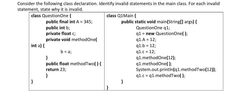 Consider the following class declaration. Identify invalid statements in the main class. For each invalid
statement, state why it is invalid.
class QuestionOne {
class Q1Main {
public static void main(String[] args) {
public final int A = 345;
public int b;
private float c;
private void methodOne(
QuestionOne q1;
q1 = new QuestionOne( );
q1.A = 12;
q1.b = 12;
q1.c = 12;
q1.methodOne(12);
q1.methodOne( );
System.out.printin(q1.methodTwo(12));
q1.c = q1.methodTwo( );
int a) {
b = a;
public float methodTwo( ){
return 23;
}
}
