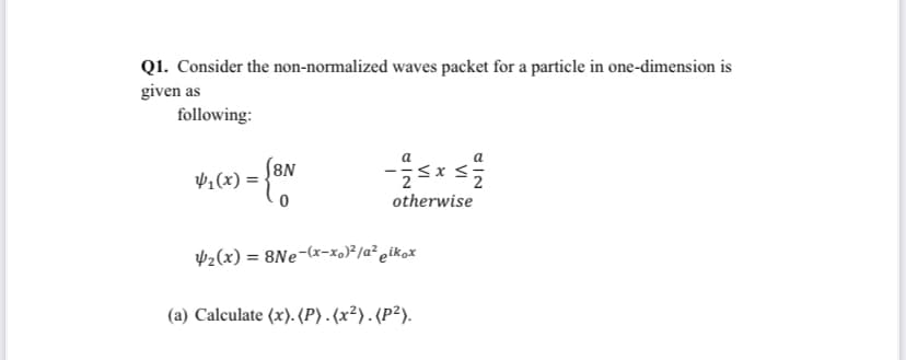 Q1. Consider the non-normalized waves packet for a particle in one-dimension is
given as
following:
8N
¥,(x) =
otherwise
V2(x) = 8Ne-(x-x,)²/a² eikox
(a) Calculate (x). (P). (x²). (P²).
