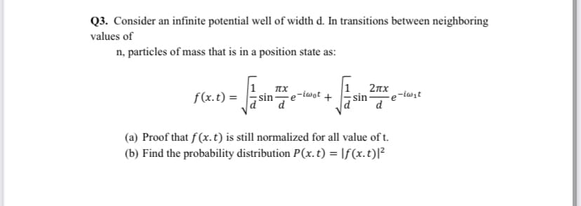 Q3. Consider an infinite potential well of width d. In transitions between neighboring
values of
n, particles of mass that is in a position state as:
2nx
f(x.t) =
e-iwot +
-iwit
sin
d
(a) Proof that f(x.t) is still normalized for all value of t.
(b) Find the probability distribution P(x. t) = \f(x.t)[²
