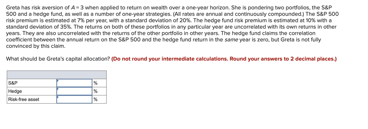 Greta has risk aversion of A = 3 when applied to return on wealth over a one-year horizon. She is pondering two portfolios, the S&P
500 and a hedge fund, as well as a number of one-year strategies. (All rates are annual and continuously compounded.) The S&P 500
risk premium is estimated at 7% per year, with a standard deviation of 20%. The hedge fund risk premium is estimated at 10% with a
standard deviation of 35%. The returns on both of these portfolios in any particular year are uncorrelated with its own returns in other
years. They are also uncorrelated with the returns of the other portfolio in other years. The hedge fund claims the correlation
coefficient between the annual return on the S&P 500 and the hedge fund return in the same year is zero, but Greta is not fully
convinced by this claim.
What should be Greta's capital allocation? (Do not round your intermediate calculations. Round your answers to 2 decimal places.)
S&P
Hedge
%
%
Risk-free asset
%