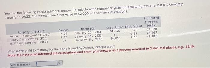 You find the following corporate bond quotes. To calculate the number of years until maturity, assume that it is currently
January 15, 2022. The bonds have a par value of $2,000 and semiannual coupons.
Estimated
$ Volume
Company (Ticker)
Coupon
Xenon, Incorporated (XIC)
7.00
Maturity
January 15, 2041
Kenny Corporation (KCC)
7.28
January 15, 2035
Last Price Last Yield
94.375
??
(000s)
??
57,378
6.34
48,957
Williams Company (WICO)
77
January 15, 2037
94.895
7.16
43,818
What is the yield to maturity for the bond issued by Xenon, Incorporated?
Note: Do not round intermediate calculations and enter your answer as a percent rounded to 2 decimal places, e.g., 32.16.
Yield to maturity
%
