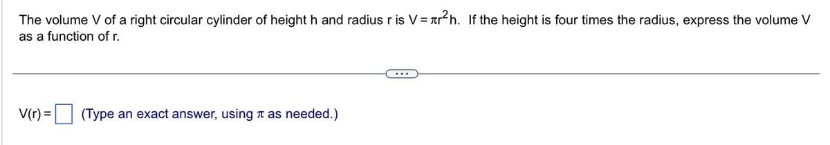 The volume V of a right circular cylinder of height h and radius r is V = r²h. If the height is four times the radius, express the volume V
as a function of r.
V(r) =
(Type an exact answer, using as needed.)
...