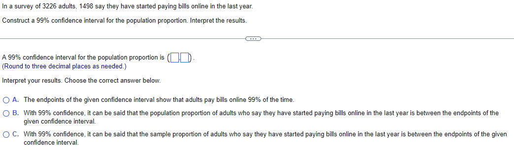 In a survey of 3226 adults, 1498 say they have started paying bills online in the last year.
Construct a 99% confidence interval for the population proportion. Interpret the results.
A 99% confidence interval for the population proportion is (.).
(Round to three decimal places as needed.)
Interpret your results. Choose the correct answer below.
○ A. The endpoints of the given confidence interval show that adults pay bills online 99% of the time.
○ B. With 99% confidence, it can be said that the population proportion of adults who say they have started paying bills online in the last year is between the endpoints of the
given confidence interval.
○ C. With 99% confidence, it can be said that the sample proportion of adults who say they have started paying bills online in the last year is between the endpoints of the given
confidence interval.