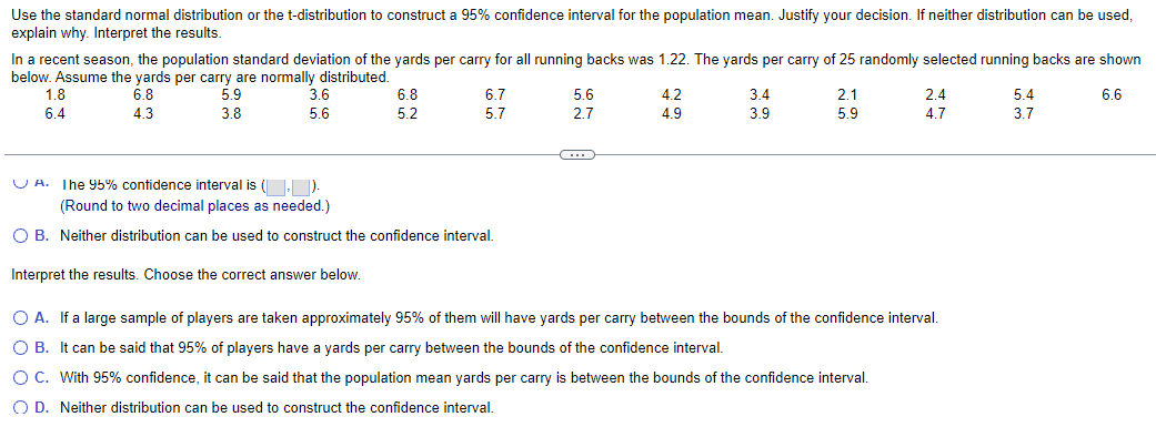 Use the standard normal distribution or the t-distribution to construct a 95% confidence interval for the population mean. Justify your decision. If neither distribution can be used,
explain why. Interpret the results.
In a recent season, the population standard deviation of the yards per carry for all running backs was 1.22. The yards per carry of 25 randomly selected running backs are shown
below. Assume the yards per carry are normally distributed.
1.8
6.4
6.8
4.3
5.9
3.8
3.6
5.6
6.8
6.7
5.6
4.2
3.4
2.1
2.4
5.4
6.6
5.2
5.7
2.7
4.9
3.9
5.9
4.7
3.7
A. The 95% confidence interval is (,).
(Round to two decimal places as needed.)
○ B. Neither distribution can be used to construct the confidence interval.
Interpret the results. Choose the correct answer below.
○ A. If a large sample of players are taken approximately 95% of them will have yards per carry between the bounds of the confidence interval.
○ B. It can be said that 95% of players have a yards per carry between the bounds of the confidence interval.
○ C. With 95% confidence, it can be said that the population mean yards per carry is between the bounds of the confidence interval.
OD. Neither distribution can be used to construct the confidence interval.