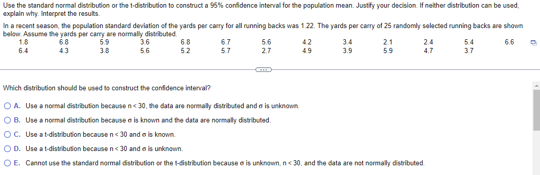 Use the standard normal distribution or the t-distribution to construct a 95% confidence interval for the population mean. Justify your decision. If neither distribution can be used,
explain why. Interpret the results.
In a recent season, the population standard deviation of the yards per carry for all running backs was 1.22. The yards per carry of 25 randomly selected running backs are shown
below. Assume the yards per carry are normally distributed.
1.8
6.4
6.8
4.3
5.9
3.8
3.6
5.6
6.8
6.7
5.6
4.2
3.4
2.1
2.4
5.4
6.6
5.2
5.7
2.7
4.9
3.9
5.9
4.7
3.7
Which distribution should be used to construct the confidence interval?
○ A. Use a normal distribution because n < 30, the data are normally distributed and σ is unknown.
○ B. Use a normal distribution because is known and the data are normally distributed.
OC. Use a t-distribution because n < 30 and σ is known.
○ D. Use a t-distribution because n < 30 and σ is unknown.
○ E. Cannot use the standard normal distribution or the t-distribution because σ is unknown, n < 30, and the data are not normally distributed.