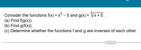 3
Consider the functions f(x) = x³ - 5 and g(x)=√x+5.
(a) Find f(g(x)).
(b) Find g(f(x)).
(c) Determine whether the functions f and g are inverses of each other.