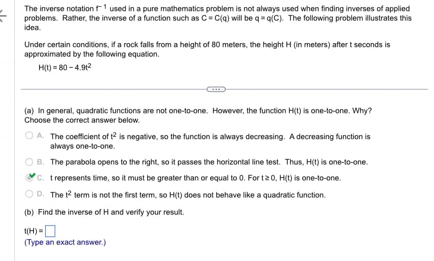 The inverse notation f1 used in a pure mathematics problem is not always used when finding inverses of applied
problems. Rather, the inverse of a function such as C = C(q) will be q=q(C). The following problem illustrates this
idea.
Under certain conditions, if a rock falls from a height of 80 meters, the height H (in meters) after t seconds is
approximated by the following equation.
H(t) = 80 - 4.9t²
(a) In general, quadratic functions are not one-to-one. However, the function H(t) is one-to-one. Why?
Choose the correct answer below.
A. The coefficient of t2 is negative, so the function is always decreasing. A decreasing function is
always one-to-one.
B. The parabola opens to the right, so it passes the horizontal line test. Thus, H(t) is one-to-one.
C. t represents time, so it must be greater than or equal to 0. For t≥0, H(t) is one-to-one.
D. The t² term is not the first term, so H(t) does not behave like a quadratic function.
(b) Find the inverse of H and verify your result.
t(H) =
(Type an exact answer.)