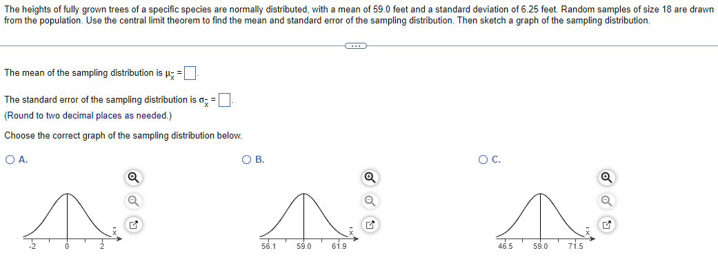 The heights of fully grown trees of a specific species are normally distributed, with a mean of 59.0 feet and a standard deviation of 6.25 feet. Random samples of size 18 are drawn
from the population. Use the central limit theorem to find the mean and standard error of the sampling distribution. Then sketch a graph of the sampling distribution.
The mean of the sampling distribution is μ; = ☐ .
The standard error of the sampling distribution is o
=
(Round to two decimal places as needed.)
Choose the correct graph of the sampling distribution below.
○ A.
Q
☑
О с.
О в.
Q
Q
56.1
59.0
61.9
☑
46.5
59.0
71.5
☑