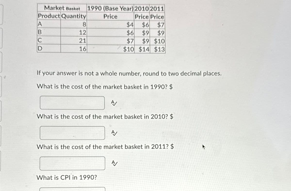Market Basket 1990 (Base Year) 2010 2011
Product Quantity
Price
Price Price
A
B
C
D
8
12
21
16
If your answer is not a whole number, round to two decimal places.
What is the cost of the market basket in 1990? $
$4
$6 $7
$6
$9 $9
$7
$9 $10
$10 $14 $13
A/
What is the cost of the market basket in 2010? $
A
What is the cost of the market basket in 2011? $
What is CPI in 1990?
A/