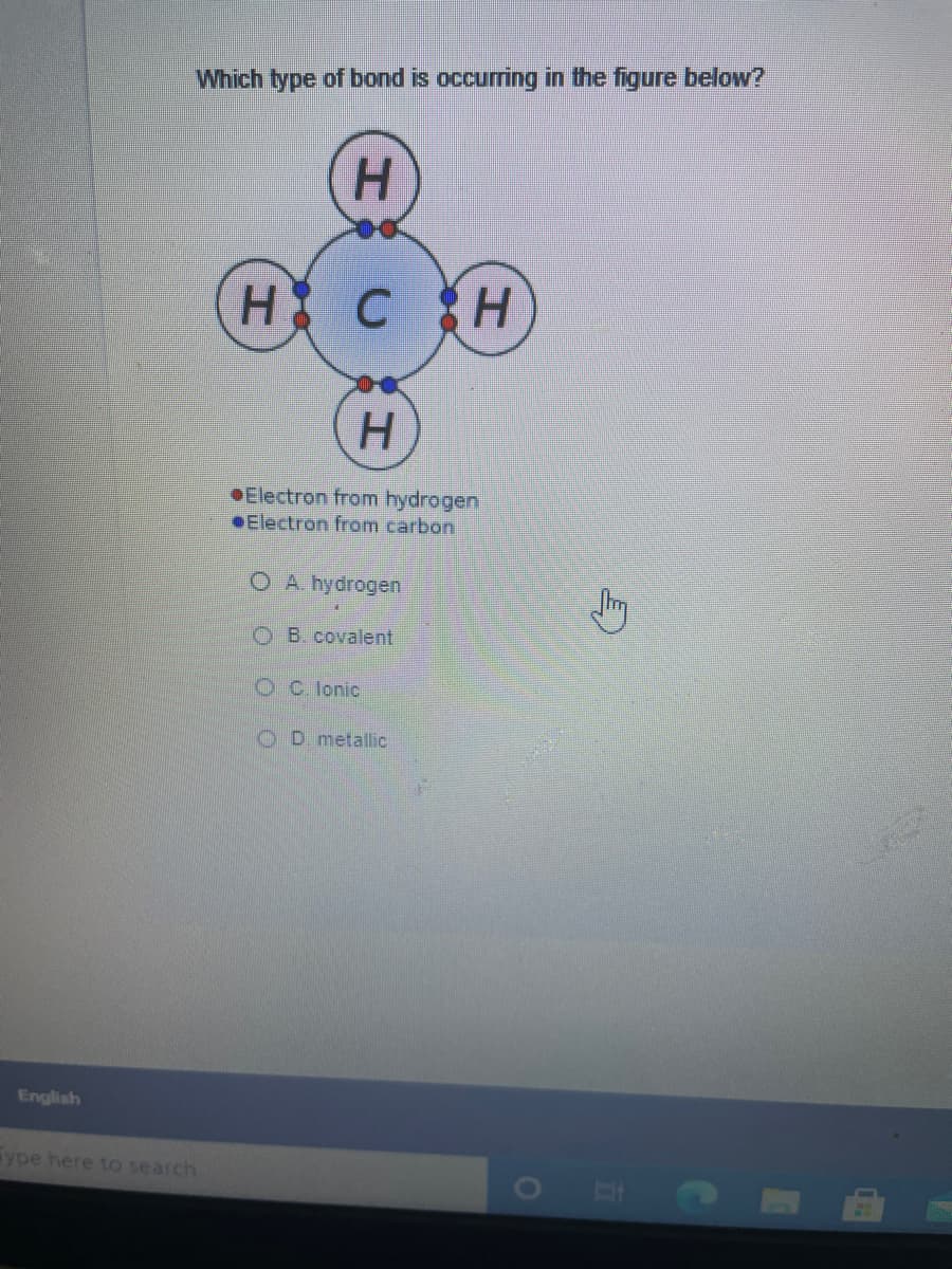 Which type of bond is occurring in the figure below?
H.
H.
OElectron from hydrogen
Electron from carbon
O A hydrogen
O B. covalent
OC. lonic
O D. metallic
English
ype here to search
工
