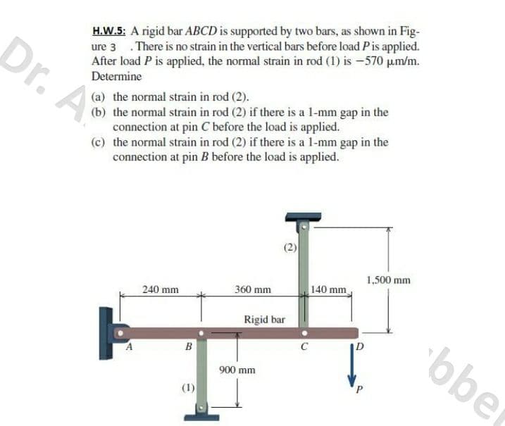 Dr. A
H.W.5: A rigid bar ABCD is supported by two bars, as shown in Fig-
ure 3 .There is no strain in the vertical bars before load Pis applied.
After load P is applied, the normal strain in rod (1) is -570 pm/m.
Determine
(b) the normal strain in rod (2) if there is a l-mm gap in the
connection at pin C before the load is applied.
(c) the normal strain in rod (2) if there is a l-mm gap in the
connection at pin B before the load is applied.
(a) the normal strain in rod (2).
(2)
1,500 mm
360 mm
140 mm
240 mm
Rigid bar
bber
C
B
900 mm
(1)
