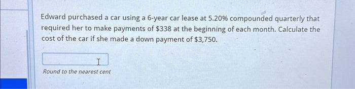 Edward purchased a car using a 6-year car lease at 5.20 % compounded quarterly that
required her to make payments of $338 at the beginning of each month. Calculate the
cost of the car if she made a down payment of $3,750.
I
Round to the nearest cent