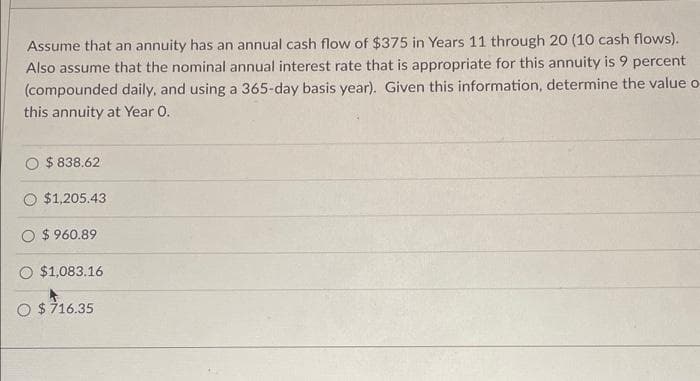 Assume that an annuity has an annual cash flow of $375 in Years 11 through 20 (10 cash flows).
Also assume that the nominal annual interest rate that is appropriate for this annuity is 9 percent
(compounded daily, and using a 365-day basis year). Given this information, determine the value o
this annuity at Year 0.
$ 838.62
$1,205.43
$960.89
$1,083.16
O $716.35