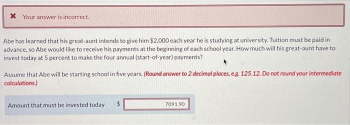 x Your answer is incorrect.
Abe has learned that his great-aunt intends to give him $2,000 each year he is studying at university. Tuition must be paid in
advance, so Abe would like to receive his payments at the beginning of each school year. How much will his great-aunt have to
invest today at 5 percent to make the four annual (start-of-year) payments?
Assume that Abe will be starting school in five years. (Round answer to 2 decimal places, e.g. 125.12. Do not round your intermediate
calculations.)
Amount that must be invested today
7091.90