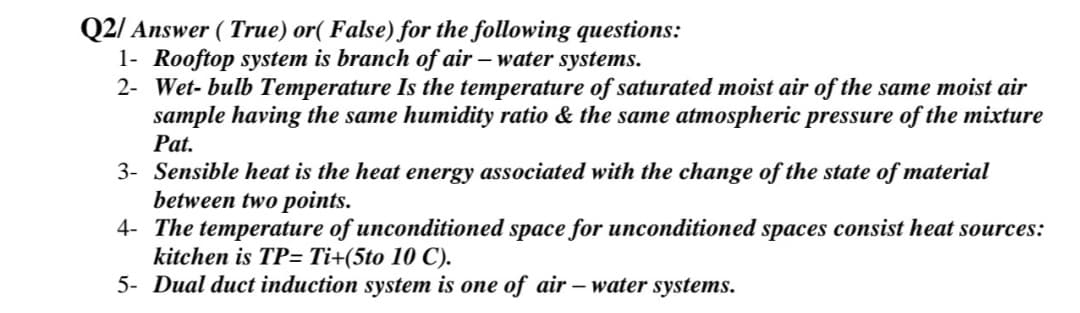 Q2/ Answer ( True) or( False) for the following questions:
1- Rooftop system is branch of air – water systems.
2- Wet- bulb Temperature Is the temperature of saturated moist air of the same moist air
sample having the same humidity ratio & the same atmospheric pressure of the mixture
Pat.
3- Sensible heat is the heat energy associated with the change of the state of material
between two points.
4- The temperature of unconditioned space for unconditioned spaces consist heat sources:
kitchen is TP= Ti+(5to 10 C).
5- Dual duct induction system is one of air – water systems.
